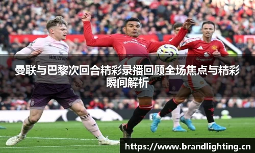 曼联与巴黎次回合精彩录播回顾全场焦点与精彩瞬间解析
